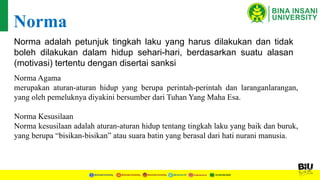 Norma adalah petunjuk tingkah laku yang harus dilakukan dan tidak
boleh dilakukan dalam hidup sehari-hari, berdasarkan suatu alasan
(motivasi) tertentu dengan disertai sanksi
Norma
Norma Agama
merupakan aturan-aturan hidup yang berupa perintah-perintah dan laranganlarangan,
yang oleh pemeluknya diyakini bersumber dari Tuhan Yang Maha Esa.
Norma Kesusilaan
Norma kesusilaan adalah aturan-aturan hidup tentang tingkah laku yang baik dan buruk,
yang berupa “bisikan-bisikan” atau suara batin yang berasal dari hati nurani manusia.
 