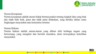 Norma Kesopanan
Norma kesopanan adalah aturan hidup bermasyarakat tentang tingkah laku yang baik
dan tidak baik baik, patut dan tidak patut dilakukan, yang berlaku dalam suatu
lingkungan masyarakat atau komunitas tertentu
Norma Hukum
Norma hukum adalah aturan-aturan yang dibuat oleh lembaga negara yang
berwenang, yang mengikat dan bersifat memaksa, demi terwujudnya ketertiban
masyarakat.
 