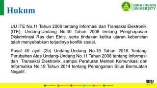 UU ITE No.11 Tahun 2008 tentang Informasi dan Transaksi Elektronik
(ITE), Undang-Undang No.40 Tahun 2008 tentang Penghapusan
Diskriminasi Ras dan Etnis, serta tindakan ketika ujaran kebencian
telah menyebabkan terjadinya konflik sosial.
Hukum
Pasal 40 ayat (2b) Undang-Undang No.19 Tahun 2016 Tentang
Perubahan Atas Undang-Undang No.11 Tahun 2008 tentang Informasi
dan Transaksi Elektronik, sampai Peraturan Menteri Komunikasi dan
Informatika No.19 Tahun 2014 tentang Penanganan Situs Bermuatan
Negatif.
 