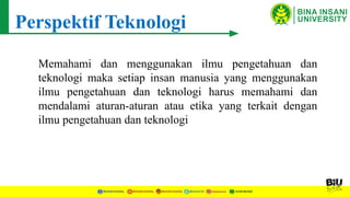 Perspektif Teknologi
Memahami dan menggunakan ilmu pengetahuan dan
teknologi maka setiap insan manusia yang menggunakan
ilmu pengetahuan dan teknologi harus memahami dan
mendalami aturan-aturan atau etika yang terkait dengan
ilmu pengetahuan dan teknologi
 