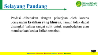Selayang Pandang
Profesi dibedakan dengan pekerjaan oleh karena
persyaratan keahlian yang khusus, namun tidak dapat
disangkal bahwa sangat sulit untuk membedakan atau
memisahkan kedua istilah tersebut
 