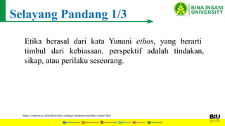 Selayang Pandang 1/3
Etika berasal dari kata Yunani ethos, yang berarti
timbul dari kebiasaan. perspektif adalah tindakan,
sikap, atau perilaku seseorang.
https://stekom.ac.id/artikel/etika-sebagai-landasan-perilaku-sehari-hari
 