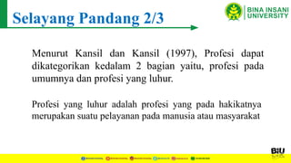 Selayang Pandang 2/3
Menurut Kansil dan Kansil (1997), Profesi dapat
dikategorikan kedalam 2 bagian yaitu, profesi pada
umumnya dan profesi yang luhur.
Profesi yang luhur adalah profesi yang pada hakikatnya
merupakan suatu pelayanan pada manusia atau masyarakat
 