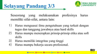 Selayang Pandang 3/3
Seseorang yang melaksanakan profesinya harus
memiliki sifat-sifat, antara lain:
1) Harus menguasai ilmu pengetahuan yang terkait dengan
tugas dan tanggung jawabnya atau hard skills
2) Harus mampu menerapkan prinsip-prinsip etika atau soft
skills
3) Harus memiliki integritas yang tinggi
4) Harus mampu bekerja secara profesional.
 