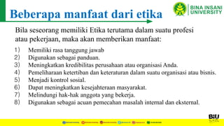 Beberapa manfaat dari etika
Bila seseorang memiliki Etika terutama dalam suatu profesi
atau pekerjaan, maka akan memberikan manfaat:
1) Memiliki rasa tanggung jawab
2) Digunakan sebagai panduan.
3) Meningkatkan kredibilitas perusahaan atau organisasi Anda.
4) Pemeliharaan ketertiban dan keteraturan dalam suatu organisasi atau bisnis.
5) Menjadi kontrol sosial.
6) Dapat meningkatkan kesejahteraan masyarakat.
7) Melindungi hak-hak anggota yang bekerja.
8) Digunakan sebagai acuan pemecahan masalah internal dan eksternal.
 