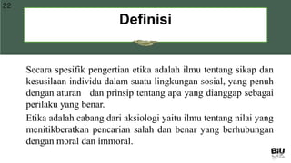 Definisi
22
Secara spesifik pengertian etika adalah ilmu tentang sikap dan
kesusilaan individu dalam suatu lingkungan sosial, yang penuh
dengan aturan dan prinsip tentang apa yang dianggap sebagai
perilaku yang benar.
Etika adalah cabang dari aksiologi yaitu ilmu tentang nilai yang
menitikberatkan pencarian salah dan benar yang berhubungan
dengan moral dan immoral.
 