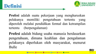 Definisi
Profesi adalah suatu pekerjaan yang mengharuskan
pelakunya memiliki pengetahuan tertentu yang
diperoleh melalui pendidikan formal dan ketrampilan
tertentu (berpengalaman)
Profesi adalah bidang usaha manusia berdasarkan
pengetahuan, dimana keahlian dan pengalaman
pelakunya diperlukan oleh masyarakat, menurut
Bulle
 
