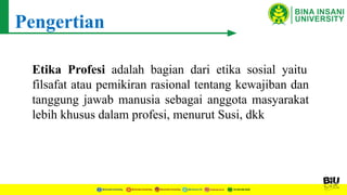 Pengertian
Etika Profesi adalah bagian dari etika sosial yaitu
filsafat atau pemikiran rasional tentang kewajiban dan
tanggung jawab manusia sebagai anggota masyarakat
lebih khusus dalam profesi, menurut Susi, dkk
 