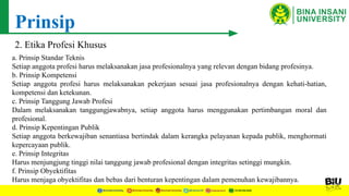 Prinsip
2. Etika Profesi Khusus
a. Prinsip Standar Teknis
Setiap anggota profesi harus melaksanakan jasa profesionalnya yang relevan dengan bidang profesinya.
b. Prinsip Kompetensi
Setiap anggota profesi harus melaksanakan pekerjaan sesuai jasa profesionalnya dengan kehati-hatian,
kompetensi dan ketekunan.
c. Prinsip Tanggung Jawab Profesi
Dalam melaksanakan tanggungjawabnya, setiap anggota harus menggunakan pertimbangan moral dan
profesional.
d. Prinsip Kepentingan Publik
Setiap anggota berkewajiban senantiasa bertindak dalam kerangka pelayanan kepada publik, menghormati
kepercayaan publik.
e. Prinsip Integritas
Harus menjungjung tinggi nilai tanggung jawab profesional dengan integritas setinggi mungkin.
f. Prinsip Obyektifitas
Harus menjaga obyektifitas dan bebas dari benturan kepentingan dalam pemenuhan kewajibannya.
 