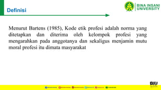 Menurut Bartens (1985), Kode etik profesi adalah norma yang
ditetapkan dan diterima oleh kelompok profesi yang
mengarahkan pada anggotanya dan sekaligus menjamin mutu
moral profesi itu dimata masyarakat
Definisi
 