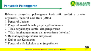 Beberapa penyebab pelanggaran kode etik profesi di suatu
organisasi, menurut Yoel Hulu (2015)
1. Pengaruh Jabatan
2. Pengaruh masih lemahnya penegakan hukum
3. Tidak berjalannya kontrol dan pengawasan
4. Tidak lengkapnya sarana dan mekanisme (keluhan)
5. Rendahnya pengetahuan masyarakat
6. Kultur dan Kesadaran
7. Pengaruh sifat kekeluargaan (nepotisme)
Penyebab Pelanggaran
 