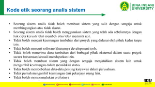 ▪ Seorang sistem analis tidak boleh membuat sistem yang sulit dengan sengaja untuk
membingungkan atau tidak akurat.
▪ Seorang sistem analis tidak boleh menggunakan sistem yang telah ada sebelumnya dengan
hak cipta kecuali telah membeli atau telah meminta izin.
▪ Tidak boleh mencari keuntungan tambahan dari proyek yang didanai oleh pihak kedua tanpa
izin.
▪ Tidak boleh mencuri software khususnya development tools.
▪ Tidak boleh menerima dana tambahan dari berbagai pihak eksternal dalam suatu proyek
secara bersamaan kecuali mendapatkan izin.
▪ Tidak boleh membuat sistem yang dengan sengaja menjatuhkan sistem lain untuk
mengambil keuntungan dalam menaikkan status.
▪ Tidak boleh membeberkan data-data penting karyawan dalam perusahaan.
▪ Tidak pernah mengambil keuntungan dari pekerjaan orang lain.
▪ Tidak boleh mempermalukan profesinya
Kode etik seorang analis sistem
 