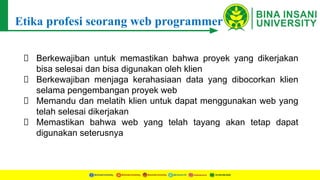 Etika profesi seorang web programmer
Berkewajiban untuk memastikan bahwa proyek yang dikerjakan
bisa selesai dan bisa digunakan oleh klien
Berkewajiban menjaga kerahasiaan data yang dibocorkan klien
selama pengembangan proyek web
Memandu dan melatih klien untuk dapat menggunakan web yang
telah selesai dikerjakan
Memastikan bahwa web yang telah tayang akan tetap dapat
digunakan seterusnya
 