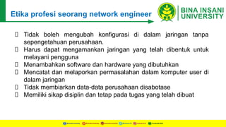 Etika profesi seorang network engineer
Tidak boleh mengubah konfigurasi di dalam jaringan tanpa
sepengetahuan perusahaan.
Harus dapat mengamankan jaringan yang telah dibentuk untuk
melayani pengguna
Menambahkan software dan hardware yang dibutuhkan
Mencatat dan melaporkan permasalahan dalam komputer user di
dalam jaringan
Tidak membiarkan data-data perusahaan disabotase
Memiliki sikap disiplin dan tetap pada tugas yang telah dibuat
 