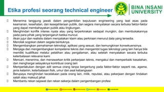 Etika profesi seorang technical engineer
Menerima tanggung jawab dalam pengambilan keputusan engineering yang taat asas pada
keamanan, kesehatan, dan kesejahteraan publik, dan segera menyatakan secara terbuka faktor-faktor
yang dapat membahayakan publik atau lingkungan.
Menghindari konflik interes nyata atau yang terperkirakan sedapat mungkin, dan membukakannya
pada para pihak yang terpengaruh ketika muncul.
Akan jujur dan realistis dalam menyatakan klaim atau perkiraan menurut data yang tersedia.
Menolak sogokan dalam segala bentuknya.
Mengembangkan pemahaman teknologi, aplikasi yang sesuai, dan kemungkinan konsekuensinya.
Menjaga dan mengembangkan kompetensi teknis dan mengambil tugas teknologi yang lain hanya bila
memiliki kualifikasi melalui pelatihan atau pengalaman, atau setelah menyatakan secara terbuka
keterbatasan relevansi kami
Mencari, menerima, dan menawarkan kritik perkerjaan teknis, mengakui dan memperbaiki kesalahan,
dan menghargai selayaknya kontribusi orang lain
Memperlakukan dengan adil semua orang tanpa bergantung pada faktor-faktor seperti ras, agama,
jenis kelamin, keterbatasan fisik, umur dan asal kebangsaan
Berupaya menghindari kecelakaan pada orang lain, milik, reputasi, atau pekerjaan dengan tindakan
salah atau maksud jahat
Membantu rekan sejawat dan rekan sekerja dalam pengembangan profesi
 