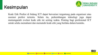 Kesimpulan
Kode Etik Profesi di bidang ICT dapat bervariasi tergantung pada organisasi atau
asosiasi profesi tertentu. Selain itu, perkembangan teknologi juga dapat
memengaruhi evolusi kode etik ini seiring waktu. Penting bagi profesional ICT
untuk selalu memahami dan mematuhi kode etik yang berlaku dalam konteks.
 