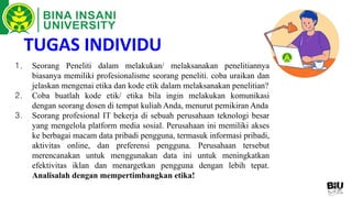 TUGAS INDIVIDU
1. Seorang Peneliti dalam melakukan/ melaksanakan penelitiannya
biasanya memiliki profesionalisme seorang peneliti. coba uraikan dan
jelaskan mengenai etika dan kode etik dalam melaksanakan penelitian?
2. Coba buatlah kode etik/ etika bila ingin melakukan komunikasi
dengan seorang dosen di tempat kuliah Anda, menurut pemikiran Anda
3. Seorang profesional IT bekerja di sebuah perusahaan teknologi besar
yang mengelola platform media sosial. Perusahaan ini memiliki akses
ke berbagai macam data pribadi pengguna, termasuk informasi pribadi,
aktivitas online, dan preferensi pengguna. Perusahaan tersebut
merencanakan untuk menggunakan data ini untuk meningkatkan
efektivitas iklan dan menargetkan pengguna dengan lebih tepat.
Analisalah dengan mempertimbangkan etika!
 