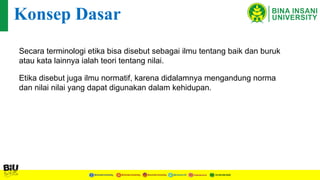 Secara terminologi etika bisa disebut sebagai ilmu tentang baik dan buruk
atau kata lainnya ialah teori tentang nilai.
Konsep Dasar
Etika disebut juga ilmu normatif, karena didalamnya mengandung norma
dan nilai nilai yang dapat digunakan dalam kehidupan.
 