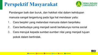 Pandangan baik dan buruk, dan hakikat nilai dalam kehidupan
manusia sangat tergantung pada tiga hal mendasar yaitu:
1. Cara berpikir yang melandasi manusia dalam berprilaku
2. Cara berbudaya yang menjadi sendi berlakunya norma social
3. Cara merujuk kepada sumber-sumber nilai yang menjadi tujuan
pokok dalam bertindak.
Perspektif Masyarakat
 