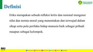 Etika merupakan sebuah refleksi kritis dan rasional mengenai
nilai dan norma moral yang menentukan dan terwujud dalam
sikap serta pola perilaku hidup manusia baik sebagai pribadi
maupun sebagai kelompok.
Definisi
 
