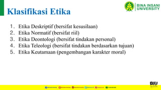 1. Etika Deskriptif (bersifat kesusilaan)
2. Etika Normatif (bersifat riil)
3. Etika Deontologi (bersifat tindakan personal)
4. Etika Teleologi (bersifat tindakan berdasarkan tujuan)
5. Etika Keutamaan (pengembangan karakter moral)
Klasifikasi Etika
 