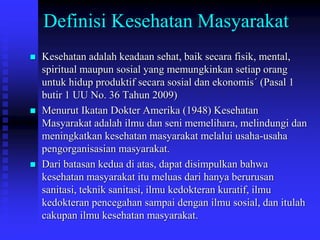 Definisi Kesehatan Masyarakat
 Kesehatan adalah keadaan sehat, baik secara fisik, mental,
spiritual maupun sosial yang memungkinkan setiap orang
untuk hidup produktif secara sosial dan ekonomis´ (Pasal 1
butir 1 UU No. 36 Tahun 2009)
 Menurut Ikatan Dokter Amerika (1948) Kesehatan
Masyarakat adalah ilmu dan seni memelihara, melindungi dan
meningkatkan kesehatan masyarakat melalui usaha-usaha
pengorganisasian masyarakat.
 Dari batasan kedua di atas, dapat disimpulkan bahwa
kesehatan masyarakat itu meluas dari hanya berurusan
sanitasi, teknik sanitasi, ilmu kedokteran kuratif, ilmu
kedokteran pencegahan sampai dengan ilmu sosial, dan itulah
cakupan ilmu kesehatan masyarakat.
 