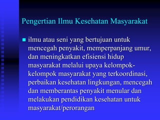 Pengertian Ilmu Kesehatan Masyarakat
 ilmu atau seni yang bertujuan untuk
mencegah penyakit, memperpanjang umur,
dan meningkatkan efisiensi hidup
masyarakat melalui upaya kelompok-
kelompok masyarakat yang terkoordinasi,
perbaikan kesehatan lingkungan, mencegah
dan memberantas penyakit menular dan
melakukan pendidikan kesehatan untuk
masyarakat/perorangan
 