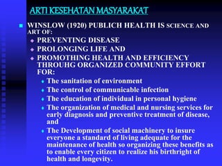 ARTI KESEHATAN MASYARAKAT
 WINSLOW (1920) PUBLICH HEALTH IS SCIENCE AND
ART OF:
 PREVENTING DISEASE
 PROLONGING LIFE AND
 PROMOTHING HEALTH AND EFFICIENCY
THROUHG ORGANIZED COMMUNITY EFFORT
FOR:
 The sanitation of environment
 The control of communicable infection
 The education of individual in personal hygiene
 The organization of medical and nursing services for
early diagnosis and preventive treatment of disease,
and
 The Development of social machinery to insure
everyone a standard of living adequate for the
maintenance of health so organizing these benefits as
to enable every citizen to realize his birthright of
health and longevity.
 
