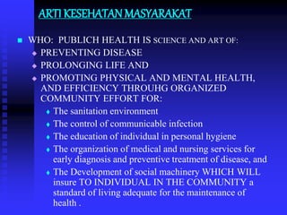 ARTI KESEHATAN MASYARAKAT
 WHO: PUBLICH HEALTH IS SCIENCE AND ART OF:
 PREVENTING DISEASE
 PROLONGING LIFE AND
 PROMOTING PHYSICAL AND MENTAL HEALTH,
AND EFFICIENCY THROUHG ORGANIZED
COMMUNITY EFFORT FOR:
 The sanitation environment
 The control of communicable infection
 The education of individual in personal hygiene
 The organization of medical and nursing services for
early diagnosis and preventive treatment of disease, and
 The Development of social machinery WHICH WILL
insure TO INDIVIDUAL IN THE COMMUNITY a
standard of living adequate for the maintenance of
health .
 