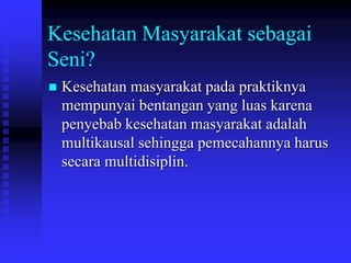 Kesehatan Masyarakat sebagai
Seni?
 Kesehatan masyarakat pada praktiknya
mempunyai bentangan yang luas karena
penyebab kesehatan masyarakat adalah
multikausal sehingga pemecahannya harus
secara multidisiplin.
 