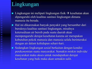 Lingkungan
 Lingkungan ini meliputi lingkungan fisik  kesehatan akan
dipengaruhi oleh kualitas sanitasi lingkungan dimana
manusia itu berada.
 Hal ini dikarenakan banyak penyakit yang bersumber dari
buruknya kualitas sanitasi lingkungan, misalnya
ketersediaan air bersih pada suatu daerah akan
mempengaruhi derajat kesehatan karena air merupakan
kebutuhan pokok manusia dan manusia selalu berinteraksi
dengan air dalam kehidupan sehari-hari.
 Sedangkan lingkungan sosial berkaitan dengan kondisi
perekonomian suatu masyarakat. Semakin miskin individu/
masyarakat maka akses untuk mendapatkan derajat
kesehatan yang baik maka akan semakin sulit.
 