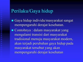 Perilaku/Gaya hidup
 Gaya hidup individu/masyarakat sangat
mempengaruhi derajat kesehatan.
 Contohnya : dalam masyarakat yang
mengalami transisi dari masyarakat
tradisional menuju masyarakat modern,
akan terjadi perubahan gaya hidup pada
masyarakat tersebut yang akan
mempengaruhi derajat kesehatan
 