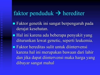faktor penduduk  herediter
 Faktor genetik ini sangat berpengaruh pada
derajat kesehatan.
 Hal ini karena ada beberapa penyakit yang
diturunkan lewat genetic, seperti leukemia.
 Faktor hereditas sulit untuk diintervensi
karena hal ini merupakan bawaan dari lahir
dan jika dapat diintervensi maka harga yang
dibayar sangat mahal
 