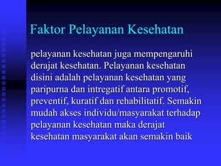 Faktor Pelayanan Kesehatan
pelayanan kesehatan juga mempengaruhi
derajat kesehatan. Pelayanan kesehatan
disini adalah pelayanan kesehatan yang
paripurna dan intregatif antara promotif,
preventif, kuratif dan rehabilitatif. Semakin
mudah akses individu/masyarakat terhadap
pelayanan kesehatan maka derajat
kesehatan masyarakat akan semakin baik
 