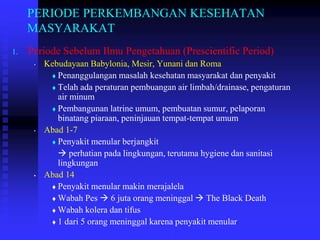 PERIODE PERKEMBANGAN KESEHATAN
MASYARAKAT
1. Periode Sebelum Ilmu Pengetahuan (Prescientific Period)
• Kebudayaan Babylonia, Mesir, Yunani dan Roma
 Penanggulangan masalah kesehatan masyarakat dan penyakit
 Telah ada peraturan pembuangan air limbah/drainase, pengaturan
air minum
 Pembangunan latrine umum, pembuatan sumur, pelaporan
binatang piaraan, peninjauan tempat-tempat umum
• Abad 1-7
 Penyakit menular berjangkit
 perhatian pada lingkungan, terutama hygiene dan sanitasi
lingkungan
• Abad 14
 Penyakit menular makin merajalela
 Wabah Pes  6 juta orang meninggal  The Black Death
 Wabah kolera dan tifus
 1 dari 5 orang meninggal karena penyakit menular
 