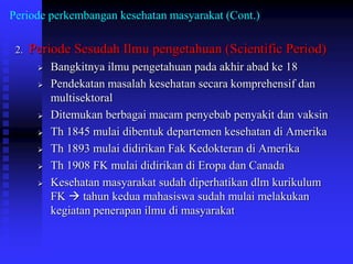 Periode perkembangan kesehatan masyarakat (Cont.)
2. Periode Sesudah Ilmu pengetahuan (Scientific Period)
 Bangkitnya ilmu pengetahuan pada akhir abad ke 18
 Pendekatan masalah kesehatan secara komprehensif dan
multisektoral
 Ditemukan berbagai macam penyebab penyakit dan vaksin
 Th 1845 mulai dibentuk departemen kesehatan di Amerika
 Th 1893 mulai didirikan Fak Kedokteran di Amerika
 Th 1908 FK mulai didirikan di Eropa dan Canada
 Kesehatan masyarakat sudah diperhatikan dlm kurikulum
FK  tahun kedua mahasiswa sudah mulai melakukan
kegiatan penerapan ilmu di masyarakat
 