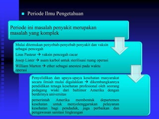  Periode Ilmu Pengetahuan
Periode ini masalah penyakit merupakan
masalah yang komplek
Mulai ditemukan penyebab-penyebab penyakit dan vaksin
sebagai pencegah
Lous Pasteur  vaksin pencegah cacar
Josep Lister  asam karbol untuk sterilisasi ruang operasi
William Marton  ether sebagai anestesi pada waktu
operasi
Penyelidikan dan upaya-upaya kesehatan masyarakat
secara ilmiah mulai digalakkan  dikembangkannya
pendidikan tenaga kesehatan profesional oleh seorang
pedagang wiski dari baltimor Amerika dengan
berdirinya universitas
pemerintah Amerika membentuk departemen
kesehatan untuk menyelenggarakan pelayanan
kesehatan bagi penduduk, juga perbaikan dan
pengawasan sanitasi lingkungan
 