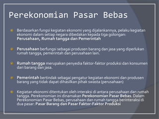 Perekonomian Pasar Bebas
 Berdasarkan fungsi kegiatan ekonomi yang dijalankannya, pelaku kegiatan
ekonomi dalam setiap negara dibedakan kepada tiga golongan:
Perusahaan, Rumah tangga dan Pemerintah
 Perusahaan berfungsi sebagai produsen barang dan jasa yang diperlukan
rumah tangga, pemerintah dan perusahaan lain.
 Rumah tangga merupakan penyedia faktor-faktor produksi dan konsumen
dari barang dan jasa.
 Pemerintah bertindak sebagai pengatur kegiatan ekonomi dan produsen
barang yang tidak dapat dihasilkan pihak swasta (perusahaan)
 Kegiatan ekonomi ditentukan oleh interaksi di antara perusahaan dan rumah
tangga. Perekonomian ini dinamakan Perekonomian Pasar Bebas. Dalam
Perekonomian Pasar Bebas, perusahaan dan rumah tangga berinteraksi di
dua pasar: Pasar Barang dan Pasar Faktor-Faktor Produksi
 