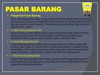 PASAR BARANG
 Pengertian Pasar Barang
Pasar barang adalah pasar yang menjual produk dalam bentuk barang
dimana pasar barang menggambarkan pertemuan antara permintaan
dan penawaran akan barang.. Pasar barang dapat dibagi lagi menjadi
tiga macam, yakni :
 a. Pasar Barang Nyata / Riil
Pasar barang nyata adalah pasar yang menjual produk dalam bentuk
barang yang bentuk dan fisiknya jelas. Contohnya adalah pasar
kebayoran lama, pasar senen, pasar malam, dan lain-lain.
 b. Pasar BarangAbstrak
Pasar barang abstrak adalah pasar yang menjual produk yang tidak
terlihat atau tidak riil secara fisik.Contoh jenis pasar ini adalah pasar
komoditas / komoditi yang menjual barang semu seperti pasar karet,
pasar tembakau, pasar timah, pasar kopi dan lain sebagainya.
 c. Pasar barang berjangka
Pasar barang berjangka yaitu Pasar yang menyelenggarakan jual beli
barang dengan pembayaran yang dilakukan secara bertahap berupa
angsuran atau tanpa bunga .
 