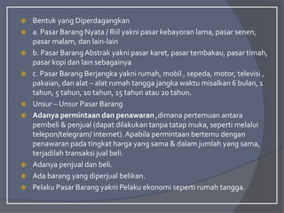  Bentuk yang Diperdagangkan
 a. Pasar Barang Nyata / Riil yakni pasar kebayoran lama, pasar senen,
pasar malam, dan lain-lain
 b. Pasar BarangAbstrak yakni pasar karet, pasar tembakau, pasar timah,
pasar kopi dan lain sebagainya
 c. Pasar Barang Berjangka yakni rumah, mobil , sepeda, motor, televisi ,
pakaian, dan alat – alat rumah tangga jangka waktu misalkan 6 bulan, 1
tahun, 5 tahun, 10 tahun, 15 tahun atau 20 tahun.
 Unsur – Unsur Pasar Barang
 Adanya permintaan dan penawaran ,dimana pertemuan antara
pembeli & penjual (dapat dilakukan tanpa tatap muka, seperti melalui
telepon/telegram/ internet). Apabila permintaan bertemu dengan
penawaran pada tingkat harga yang sama & dalam jumlah yang sama,
terjadilah transaksi jual beli.
 Adanya penjual dan beli.
 Ada barang yang diperjual belikan.
 Pelaku Pasar Barang yakni Pelaku ekonomi seperti rumah tangga.
 