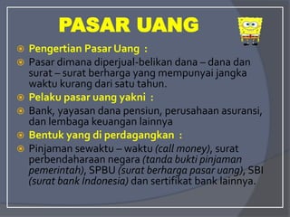  Pengertian Pasar Uang :
 Pasar dimana diperjual-belikan dana – dana dan
surat – surat berharga yang mempunyai jangka
waktu kurang dari satu tahun.
 Pelaku pasar uang yakni :
 Bank, yayasan dana pensiun, perusahaan asuransi,
dan lembaga keuangan lainnya
 Bentuk yang di perdagangkan :
 Pinjaman sewaktu – waktu (call money), surat
perbendaharaan negara (tanda bukti pinjaman
pemerintah), SPBU (surat berharga pasar uang), SBI
(surat bank Indonesia) dan sertifikat bank lainnya.
PASAR UANG
 