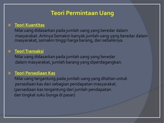 Teori Permintaan Uang
 Teori Kuantitas
Nilai uang didasarkan pada jumlah uang yang beredar dalam
masyarakat.Artinya Semakin banyak jumlah uang yang beredar dalam
masyarakat, semakin tinggi harga barang, dan sebaliknya.
 TeoriTransaksi
Nilai uang didasarkan pada jumlah uang yang beredar
dalam masyarakat, jumlah barang yang diperdagangkan.
 Teori Persediaan Kas
Nilai uang tergantung pada jumlah uang yang ditahan untuk
persediaan kas dari sebagian pendapatan masyarakat.
(persediaan kas tergantung dari jumlah pendapatan
dan tingkat suku bunga di pasar)
 