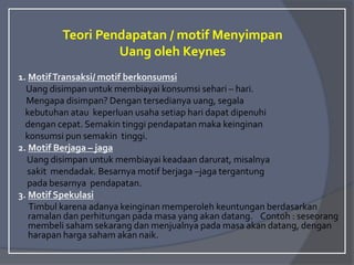 Teori Pendapatan / motif Menyimpan
Uang oleh Keynes
1. MotifTransaksi/ motif berkonsumsi
Uang disimpan untuk membiayai konsumsi sehari – hari.
Mengapa disimpan? Dengan tersedianya uang, segala
kebutuhan atau keperluan usaha setiap hari dapat dipenuhi
dengan cepat. Semakin tinggi pendapatan maka keinginan
konsumsi pun semakin tinggi.
2. Motif Berjaga – jaga
Uang disimpan untuk membiayai keadaan darurat, misalnya
sakit mendadak. Besarnya motif berjaga –jaga tergantung
pada besarnya pendapatan.
3. Motif Spekulasi
Timbul karena adanya keinginan memperoleh keuntungan berdasarkan
ramalan dan perhitungan pada masa yang akan datang. Contoh : seseorang
membeli saham sekarang dan menjualnya pada masa akan datang, dengan
harapan harga saham akan naik.
 