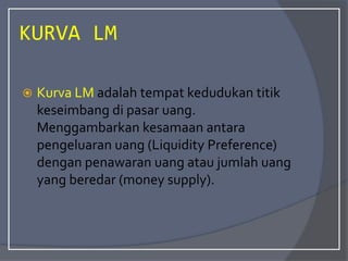 KURVA LM
 Kurva LM adalah tempat kedudukan titik
keseimbang di pasar uang.
Menggambarkan kesamaan antara
pengeluaran uang (Liquidity Preference)
dengan penawaran uang atau jumlah uang
yang beredar (money supply).
 