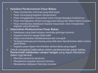  Kebaikan Perekonomian Pasar Bebas:
 Pasar memberikan informasi yang lebih tepat
 Pasar merangsang kegiatan memproduksi
 Pasar menggalakkan masyarakat untuk mengembangkan keahliannya
 Pasar meningkatkan efisiensi penggunaan barang dan faktor-faktor produksi
 Pasar memberikan kebebasan kepada masyarakat untuk menjalankan
kegiatan yang disukainya
 Kelemahan Perekonomian Pasar Bebas:
 Kebebasan yang tidak terbatas menindas golongan tertentu
 Kegiatan ekonomi sangat tidak stabil
 Dapat menimbulkan ketidaksetaraan dan monopoli
 Terdapat beberapa jenis barang yang tidak akan diproduksikan dalam sistem
pasar bebas
 Kegiatan pasar dapat menimbulkan eksternalitas yang negatif
 Untuk mengatasi kelemahan sistem perekonomian pasar bebas,
Pemerintah melakukan campur tangan yang dapat dibedakan
dalam tiga bentuk:
 Membuat peraturan-peraturan
 Menjalankan kegiatan ekonomi tertentu
 Menjalankan kebijakan fiskal dan moneter
Perekonomian
 