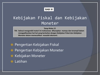 Kebijakan Fiskal dan Kebijakan
Moneter
 Pengertian Kebijakan Fiskal
 Pengertian Kebijakan Moneter
 Kebijakan Moneter
 Latihan
Tatap Muka 15
TIK: Selesai mengambil materi ini mahasiswa diharapkan mampu dan terampil dalam
mengaplikasikan hal-hal yang berkaitan dengan Kebijakan Fiskal dan Kebijakan
Moneter dalam memecahkan masalah ekonomi.
BAB XI
 