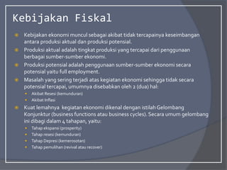 Kebijakan Fiskal
 Kebijakan ekonomi muncul sebagai akibat tidak tercapainya keseimbangan
antara produksi aktual dan produksi potensial.
 Produksi aktual adalah tingkat produksi yang tercapai dari penggunaan
berbagai sumber-sumber ekonomi.
 Produksi potensial adalah penggunaan sumber-sumber ekonomi secara
potensial yaitu full employment.
 Masalah yang sering terjadi atas kegiatan ekonomi sehingga tidak secara
potensial tercapai, umumnya disebabkan oleh 2 (dua) hal:
 Akibat Resesi (kemunduran)
 Akibat Inflasi
 Kuat lemahnya kegiatan ekonomi dikenal dengan istilah Gelombang
Konjunktur (business functions atau business cycles). Secara umum gelombang
ini dibagi dalam 4 tahapan, yaitu:
 Tahap ekspansi (prosperity)
 Tahap resesi (kemunduran)
 Tahap Depresi (kemerosotan)
 Tahap pemulihan (revival atau recover)
 