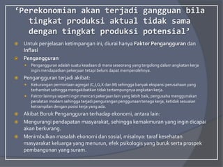 ‘Perekonomian akan terjadi gangguan bila
tingkat produksi aktual tidak sama
dengan tingkat produksi potensial’
 Untuk penjelasan ketimpangan ini, diurai hanya Faktor Pengangguran dan
Inflasi
 Pengangguran
 Pengangguran adalah suatu keadaan di mana seseorang yang tergolong dalam angkatan kerja
ingin mendapatkan pekerjaan tetapi belum dapat memperolehnya.
 Pengangguran terjadi akibat:
 Kekurangan permintaan agregat (C,I,G,X dan M) sehingga banyak ekspansi perusahaan yang
terhambat sehingga mengakibatkan tidak tertampungnya angkatan kerja.
 Faktor lainnya seperti ingin mencari pekerjaan lain yang lebih baik, pengusaha menggunakan
peralatan modern sehingga terjadi pengurangan penggunaan tenaga kerja, ketidak sesuaian
ketrampilan dengan posisi kerja yang ada.
 Akibat Buruk Pengangguran terhadap ekonomi, antara lain:
 Mengurangi pendapatan masyarakat, sehingga kemakmuran yang ingin dicapai
akan berkurang.
 Menimbulkan masalah ekonomi dan sosial, misalnya: taraf kesehatan
masyarakat keluarga yang menurun, efek psikologis yang buruk serta prospek
pembangunan yang suram.
 