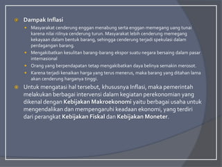  Dampak Inflasi
 Masyarakat cenderung enggan menabung serta enggan memegang uang tunai
karena nilai riilnya cenderung turun. Masyarakat lebih cenderung memegang
kekayaan dalam bentuk barang, sehingga cenderung terjadi spekulasi dalam
perdagangan barang.
 Mengakibatkan kesulitan barang-barang ekspor suatu negara bersaing dalam pasar
internasional
 Orang yang berpendapatan tetap mengakibatkan daya belinya semakin merosot.
 Karena terjadi kenaikan harga yang terus menerus, maka barang yang ditahan lama
akan cenderung harganya tinggi.
 Untuk mengatasi hal tersebut, khususnya Inflasi, maka pemerintah
melakukan berbagai intervensi dalam kegiatan perekonomian yang
dikenal dengan Kebijakan Makroekonomi yaitu berbagai usaha untuk
mengendalikan dan mempengaruhi keadaan ekonomi, yang terdiri
dari perangkat Kebijakan Fiskal dan Kebijakan Moneter.
 