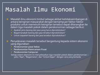 Masalah Ilmu Ekonomi
 Masalah ilmu ekonomi timbul sebagai akibat ketidakseimbangan di
antara keinginan masyarakat dengan kemampuan faktor-faktor
produksi untuk memenuhi keinginan tersebut dapat diterangkan ke
dalam tiga masalah pokok dalam perekonomian sebagai berikut:
 Apakah jenis barang dan jasa yang harus diproduksikan?
 Bagaimanakah barang dan jasa tersebut diproduksikan?
 Untuk siapakah barang dan jasa tersebut diproduksikan?
 Penyelesaian masalah tersebut bergantung kepada sistem ekonomi
yang digunakan:
 Perekonomian pasar bebas
 Perekonomian Perencanaan Pusat
 Perekonomian Campuran
Setiap sistem ekonomi ini menyelesaikan tiga masalah pokok dalam perekonomian –
yaitu “Apa”, “Bagaimana”, dan “Untuk Siapa”- dengan cara yang berbeda
 
